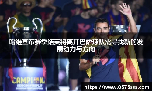哈维宣布赛季结束将离开巴萨球队需寻找新的发展动力与方向