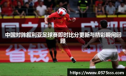 中国对阵叙利亚足球赛即时比分更新与精彩瞬间回顾