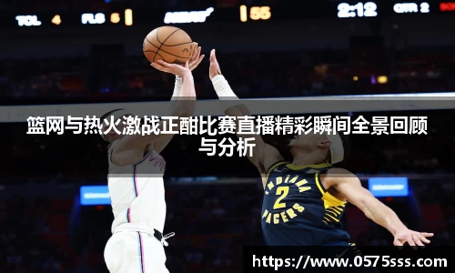 篮网与热火激战正酣比赛直播精彩瞬间全景回顾与分析